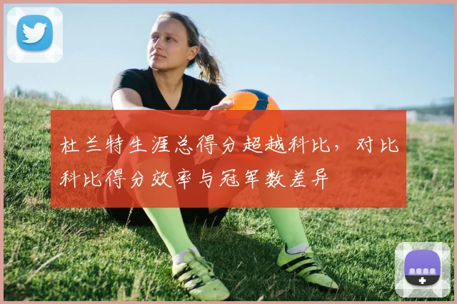 杜兰特生涯总得分超越科比，对比科比得分效率与冠军数差异