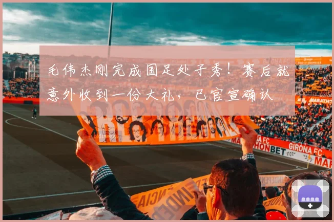 毛伟杰刚完成国足处子秀！赛后就意外收到一份大礼，已官宣确认