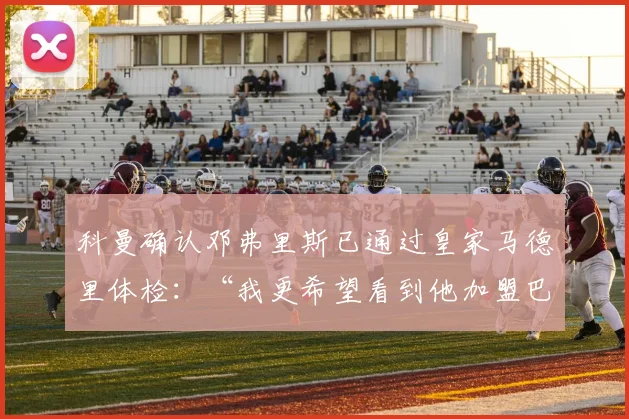 科曼确认邓弗里斯已通过皇家马德里体检：“我更希望看到他加盟巴萨”