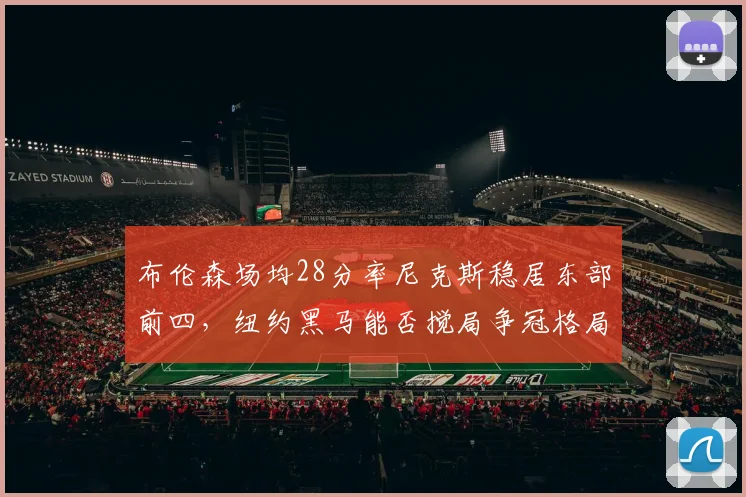 布伦森场均28分率尼克斯稳居东部前四，纽约黑马能否搅局争冠格局？